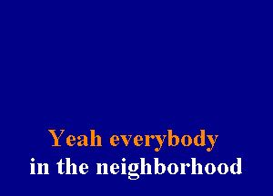 Y eah everybody
in the neighborhood