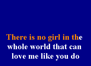 There is no girl in the
whole world that can
love me like you do