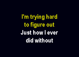 I'm trying hard
to figure out

Just how I ever
did without