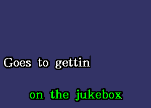 Goes to gettin

on the jukebox