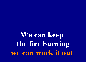 We can keep
the fire burning
we can work it out