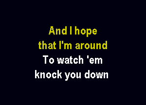 Andlhope
that I'm around

To watch 'em
knockyoudown