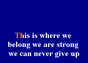 This is where we
belong we are strong
we can never give up