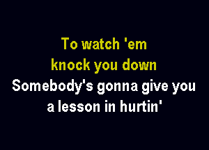 To watch 'em
knock you down

Somebody's gonna give you
a lesson in hurtin'