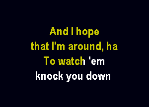 Andlhope
that I'm around, ha

To watch 'em
knock you down