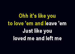 Ohh it's like you
to love 'em and leave 'em

Just like you
loved me and left me