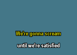 We're gonna scream

until we're satisfied