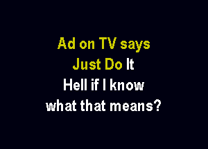 Ad on TV says
Just Do It

Hell if I know
what that means?