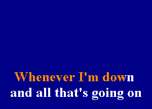 W henever I'm down
and all that's going 011