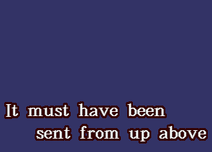 It must have been
sent from up above
