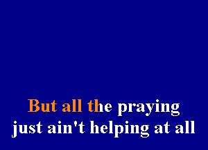 But all the praying
just ain't helping at all