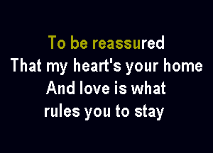 To be reassured
That my heart's your home

And love is what
rules you to stay