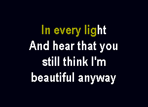 In every light
And hearthat you

still think I'm
beautiful anyway