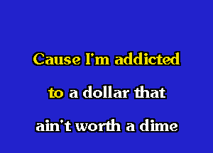 Cause I'm addicted

to a dollar that

ain't worth a dime