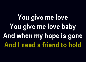 You give me love
You give me love baby

And when my hope is gone
Andl need a friend to hold