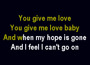 You give me love
You give me love baby

And when my hope is gone
And I feel I can't go on