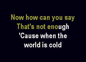 Now how can you say
That's not enough

'Cause when the
world is cold