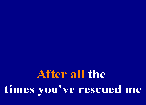 After all the
times you've rescued me