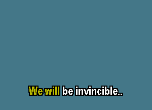 We will be invincible.