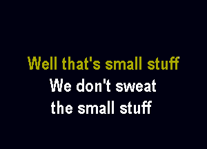 Well that's small stuff

We don't sweat
the small stuff