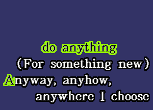 an-y-1?him1g

(For something new)

Anyway, anyhow,
anywhere I choose