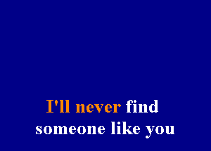 I'll never find
someone like you
