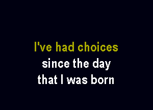 I've had choices

since the day
that l was born