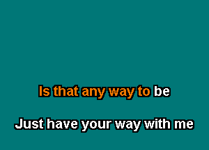 Is that any way to be

Just have your way with me