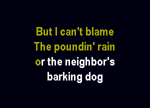 But I can't blame
The poundin' rain

or the neighbor's
barking dog
