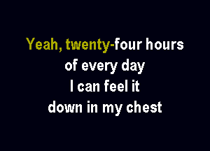 Yeah, twenty-four hours
of every day

I can feel it
down in my chest