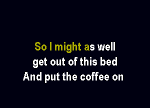 So I might as well

get out of this bed
And put the coffee on
