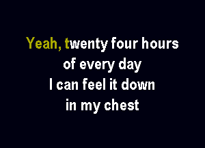 Yeah, twenty four hours
of every day

I can feel it down
in my chest