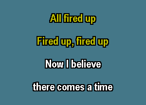 All Fired up

Fired up, fired up

Now I believe

there comes a time