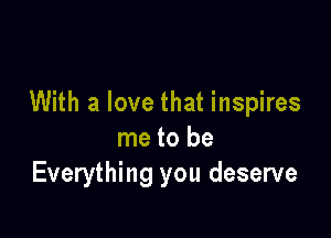 With a love that inspires

me to be
Everything you deserve