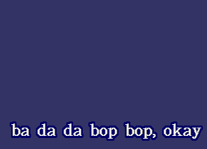 ba da da bop bop, okay