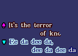 Ifs the terror

of kno

v EQMGEJ,
Wlda