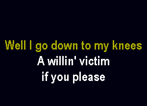 Well I go down to my knees

A willin' victim
if you please