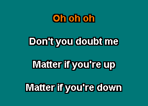 Ohohoh

Don't you doubt me

Matter if you're up

Matter if you're down