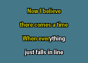Now I believe

there comes a time

When everything

just falls in line