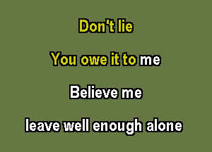 Don't lie
You owe it to me

Believe me

leave well enough alone