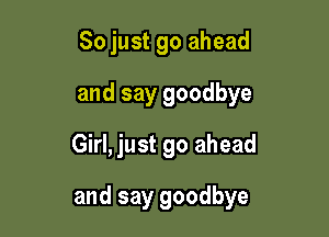 So just go ahead
and say goodbye
Girl, just go ahead

and say goodbye