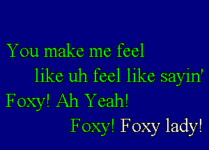 You make me feel

like uh feel like sayin'
Foxy! Ah Yeah!
F oxy! Foxy lady!