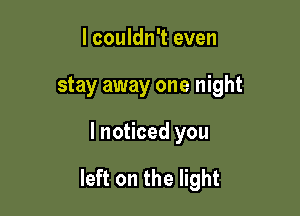 I couldn't even
stay away one night

I noticed you

left on the light