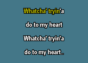 Whatcha' tryin'a

do to my heart

Whatcha' tryin'a

do to my heart.