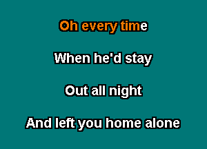 on every time
When he'd stay

Out all night

And left you home alone
