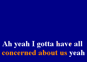 Ah yeah I gotta have all
concerned about us yeah