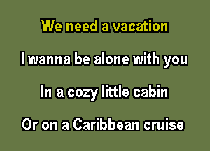 We need a vacation

I wanna be alone with you

In a cozy little cabin

Or on a Caribbean cruise