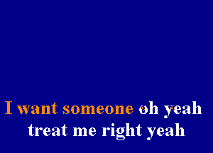 I want someone oh yeah
treat me right yeah