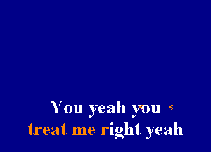 You yeah you e
treat me right yeah