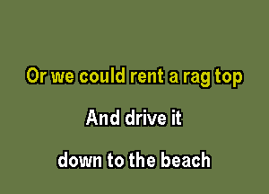 Or we could rent a rag top

And drive it

down to the beach